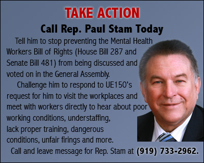 TAKE ACTION Call Rep. Paul Stam Today Call him TODAY and tell him to stop preventing the Mental Health Workers Bill of Rights (House bill 287 and Senate Bill 481) from being discussed and voted on in the General Assembly. Challenge him to respond to UE150's request for him to visit the workplaces and meet with workers directly to hear about poor working conditions, understaffing, lack proper training, dangerous conditions, unfair firings and more. Call and leave message for Rep. Stam at (919) 733-2962.